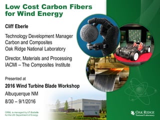 ORNL is managed by UT-Battelle
for the US Department of Energy
Low Cost Carbon Fibers
for Wind Energy
Cliff Eberle
Technology Development Manager
Carbon and Composites
Oak Ridge National Laboratory
Director, Materials and Processing
IACMI – The Composites Institute
Presented at
2016 Wind Turbine Blade Workshop
Albuquerque NM
8/30 – 9/1/2016
 