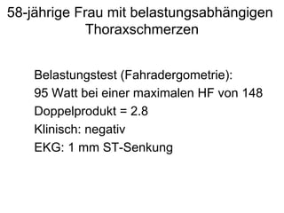 58-jährige Frau mit belastungsabhängigen
Thoraxschmerzen
Belastungstest (Fahradergometrie):
95 Watt bei einer maximalen HF von 148
Doppelprodukt = 2.8
Klinisch: negativ
EKG: 1 mm ST-Senkung

 