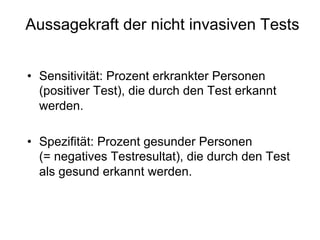 Aussagekraft der nicht invasiven Tests
•  Sensitivität: Prozent erkrankter Personen
(positiver Test), die durch den Test erkannt
werden.
•  Spezifität: Prozent gesunder Personen
(= negatives Testresultat), die durch den Test
als gesund erkannt werden.

 