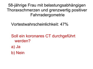 58-jährige Frau mit belastungsabhängigen
Thoraxschmerzen und grenzwertig positiver
Fahrradergometrie
Vortestwahrscheinlichkeit: 47%
Soll ein koronares CT durchgeführt
werden?
a)  Ja
b)  Nein

 