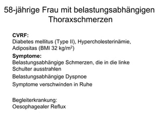 58-jährige Frau mit belastungsabhängigen
Thoraxschmerzen
CVRF:
Diabetes mellitus (Type II), Hypercholesterinämie,
Adipositas (BMI 32 kg/m2)
Symptome:
Belastungsabhängige Schmerzen, die in die linke
Schulter ausstrahlen
Belastungsabhängige Dyspnoe
Symptome verschwinden in Ruhe
Begleiterkrankung:
Oesophagealer Reflux

 
