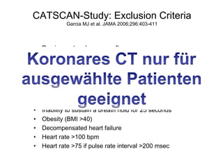 CATSCAN-Study: Exclusion Criteria
Garcia MJ et al. JAMA 2006;296:403-411

• 
• 
• 
• 
• 
• 
• 
• 
• 
• 
• 
• 

Previous artery bypass graft surgery
Rhythm other than sinus rhythm
Pacer / Defibrillator
Acute myocardial infarction <30 days
Contraindication to betablockers
Renal insufficiency (creatine level >133 µmol/l)
Diabetes requiring therapy
Inability to sustain a breath hold for 25 seconds
Obesity (BMI >40)
Decompensated heart failure
Heart rate >100 bpm
Heart rate >75 if pulse rate interval >200 msec

 