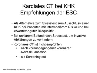 Kardiales CT bei KHK
Empfehlungen der ESC
-  Als Alternative zum Stresstest zum Ausschluss einer
KHK bei Patienten mit intermediärem Risiko und bei
erwarteter guter Bildqualität.
-  Bei unklarem Befund nach Stresstest, um invasive
Abklärungen zu verhindern.
-  Koronares CT ist nicht empfohlen
•  nach vorausgegangener koronarer
Revaskularisation
•  als Screeningtest

ESC Guidelines Eur Heart J 2013

 