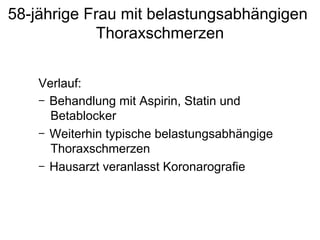 58-jährige Frau mit belastungsabhängigen
Thoraxschmerzen
Verlauf:
-  Behandlung mit Aspirin, Statin und
Betablocker
-  Weiterhin typische belastungsabhängige
Thoraxschmerzen
-  Hausarzt veranlasst Koronarografie

 
