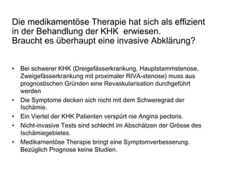 Die medikamentöse Therapie hat sich als effizient
in der Behandlung der KHK erwiesen.
Braucht es überhaupt eine invasive Abklärung?
•  Bei schwerer KHK (Dreigefässerkrankung, Hauptstammstenose,
Zweigefässerkrankung mit proximaler RIVA-stenose) muss aus
prognostischen Gründen eine Revaskularisation durchgeführt
werden
•  Die Symptome decken sich nicht mit dem Schweregrad der
Ischämie.
•  Ein Viertel der KHK Patienten verspürt nie Angina pectoris.
•  Nicht-invasive Tests sind schlecht im Abschätzen der Grösse des
Ischämiegebietes.
•  Medikamentöse Therapie bringt eine Symptomverbesserung.
Bezüglich Prognose keine Studien.

 