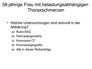 58-jährige Frau mit belastungsabhängigen
Thoraxschmerzen
•  Welche Untersuchungen sind sinnvoll in der
Abklärung?
a) 
b) 
c) 
d) 
e) 

Ruhe EKG
Fahrradergometrie
Koronares CT
Koronarangiografie
Alle in dieser Reihenfolge

 