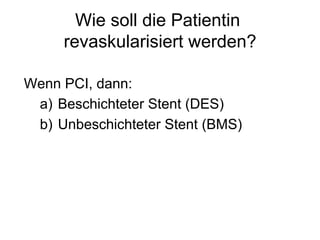 Wie soll die Patientin
revaskularisiert werden?
Wenn PCI, dann:
a)  Beschichteter Stent (DES)
b)  Unbeschichteter Stent (BMS)

 