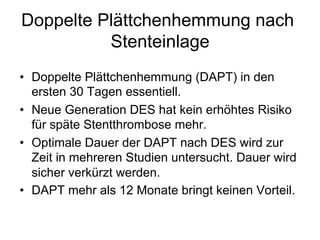 Doppelte Plättchenhemmung nach
Stenteinlage
•  Doppelte Plättchenhemmung (DAPT) in den
ersten 30 Tagen essentiell.
•  Neue Generation DES hat kein erhöhtes Risiko
für späte Stentthrombose mehr.
•  Optimale Dauer der DAPT nach DES wird zur
Zeit in mehreren Studien untersucht. Dauer wird
sicher verkürzt werden.
•  DAPT mehr als 12 Monate bringt keinen Vorteil.

 