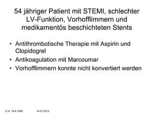 54 jähriger Patient mit STEMI, schlechter
LV-Funktion, Vorhofflimmern und
medikamentös beschichteten Stents
•  Antithrombotische Therapie mit Aspirin und
Clopidogrel
•  Antikoagulation mit Marcoumar
•  Vorhofflimmern konnte nicht konvertiert werden

E.H. 14.8.1958

14.07.2012

 