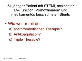 54 jähriger Patient mit STEMI, schlechter
LV-Funktion, Vorhofflimmern und
medikamentös beschichteten Stents

•  Wie weiter mit der
a)  antithrombotischen Therapie?
b)  Antikoagulation?
c)  Triple Therapie?

E.H. 14.8.1958

14.07.2012

 