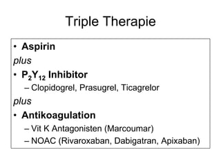Triple Therapie
•  Aspirin
plus
•  P2Y12 Inhibitor
–  Clopidogrel, Prasugrel, Ticagrelor

plus
•  Antikoagulation
–  Vit K Antagonisten (Marcoumar)
–  NOAC (Rivaroxaban, Dabigatran, Apixaban)

 