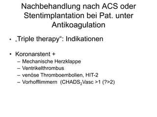 Nachbehandlung nach ACS oder
Stentimplantation bei Pat. unter
Antikoagulation
•  „Triple

therapy“: Indikationen

•  Koronarstent +
–  Mechanische Herzklappe
–  Ventrikelthrombus
–  venöse Thromboembolien, HIT-2
–  Vorhofflimmern (CHADS2Vasc >1 (?>2)

 
