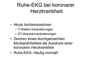 Ruhe-EKG bei koronarer
Herzkrankheit
•  Akute Ischämiezeichen
–  T-Wellen-Veränderungen
–  ST-Streckenveränderungen

•  Zeichen eines durchgemachten
Myokardinfarktes als Ausdruck einer
koronaren Herzkrankheit
•  Ruhe-EKG: Häufig normal!!

 