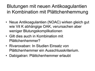 Blutungen mit neuen Antikoagulantien
in Kombination mit Plättchenhemmung
•  Neue Antikoagulantien (NOAC) wirken gleich gut
wie Vit K abhängige OAK, verursachen aber
weniger Blutungskomplikationen
•  Gilt dies auch in Kombination mit
Plättchenhemmer?
•  Rivaroxaban: In Studien Einsatz von
Plättchenhemmer ein Ausschlusskriterium.
•  Dabigatran: Plättchenhemmer erlaubt

 