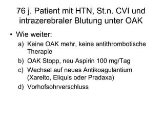76 j. Patient mit HTN, St.n. CVI und
intrazerebraler Blutung unter OAK
•  Wie weiter:
a)  Keine OAK mehr, keine antithrombotische
Therapie
b)  OAK Stopp, neu Aspirin 100 mg/Tag
c)  Wechsel auf neues Antikoagulantium
(Xarelto, Eliquis oder Pradaxa)
d)  Vorhofsohrverschluss

 