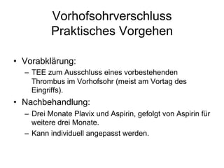 Vorhofsohrverschluss
Praktisches Vorgehen
•  Vorabklärung:
–  TEE zum Ausschluss eines vorbestehenden
Thrombus im Vorhofsohr (meist am Vortag des
Eingriffs).

•  Nachbehandlung:
–  Drei Monate Plavix und Aspirin, gefolgt von Aspirin für
weitere drei Monate.
–  Kann individuell angepasst werden.

 