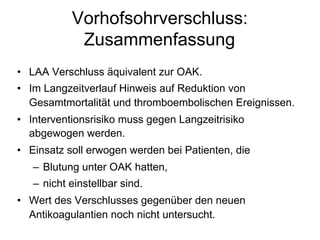 Vorhofsohrverschluss:
Zusammenfassung
•  LAA Verschluss äquivalent zur OAK.
•  Im Langzeitverlauf Hinweis auf Reduktion von
Gesamtmortalität und thromboembolischen Ereignissen.
•  Interventionsrisiko muss gegen Langzeitrisiko
abgewogen werden.
•  Einsatz soll erwogen werden bei Patienten, die
–  Blutung unter OAK hatten,
–  nicht einstellbar sind.
•  Wert des Verschlusses gegenüber den neuen
Antikoagulantien noch nicht untersucht.

 