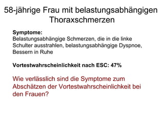 58-jährige Frau mit belastungsabhängigen
Thoraxschmerzen
Symptome:
Belastungsabhängige Schmerzen, die in die linke
Schulter ausstrahlen, belastungsabhängige Dyspnoe,
Bessern in Ruhe
Vortestwahrscheinlichkeit nach ESC: 47%

Wie verlässlich sind die Symptome zum
Abschätzen der Vortestwahrscheinlichkeit bei
den Frauen?

 