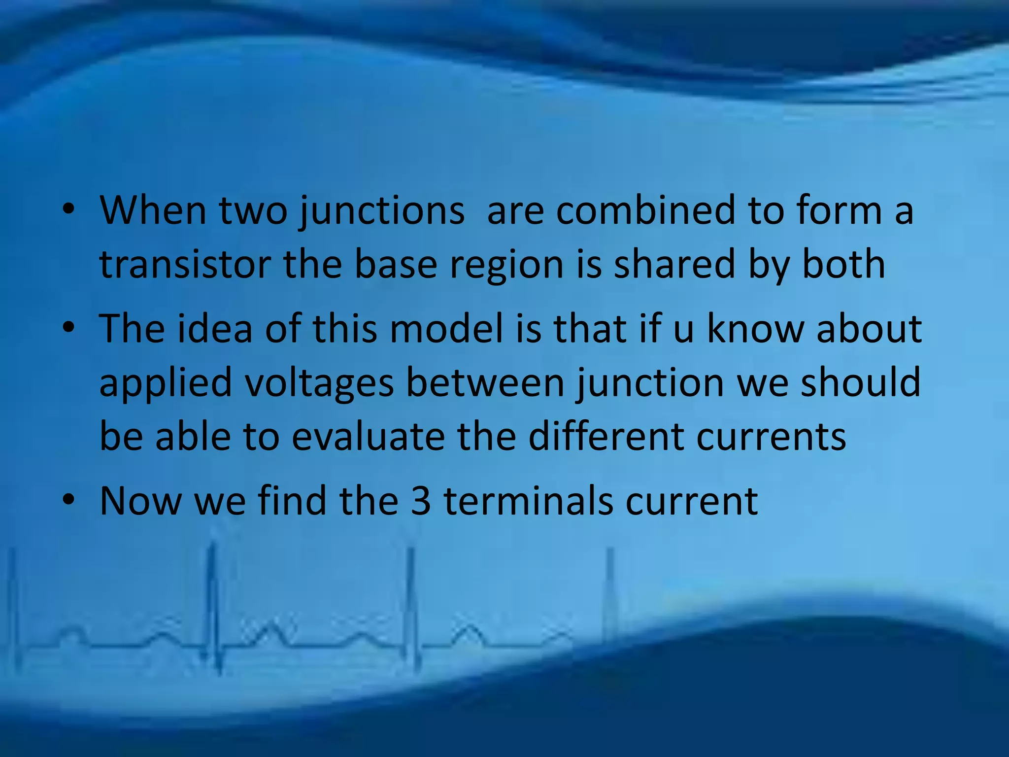 • When two junctions are combined to form a
transistor the base region is shared by both
• The idea of this model is that if u know about
applied voltages between junction we should
be able to evaluate the different currents
• Now we find the 3 terminals current
 