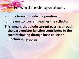 Forward mode operation :
• In the forward mode of operation αF
of the emittor current reaches the collector
This means that diode current passing through
the base-emitter junction contributes to the
current flowing through base-collector
junction. αF (0.98-0.99)
 
