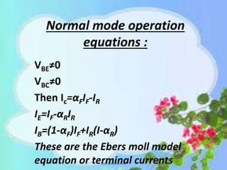 Normal mode operation
equations :
VBE≠0
VBC≠0
Then Ic=αFIF-IR
IE=IF-αRIR
IB=(1-αF)IF+IR(I-αR)
These are the Ebers moll model
equation or terminal currents
 