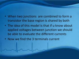 • When two junctions are combined to form a
transistor the base region is shared by both
• The idea of this model is that if u know about
applied voltages between junction we should
be able to evaluate the different currents
• Now we find the 3 terminals current
 