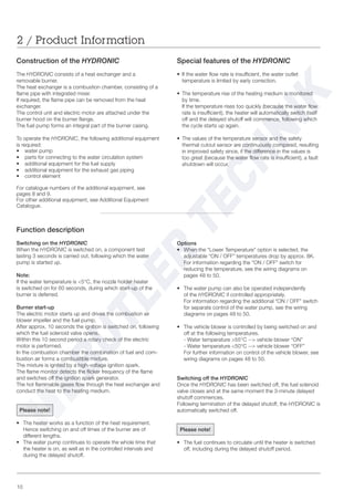 10
Options
• When the “Lower Temperature” option is selected, the
adjustable “ON / OFF” temperatures drop by approx. 8K.
For information regarding the “ON / OFF” switch for
reducing the temperature, see the wiring diagrams on
pages 48 to 50.
• The water pump can also be operated independently
of the HYDRONIC if controlled appropriately.
For information regarding the additional “ON / OFF” switch
for separate control of the water pump, see the wiring
diagrams on pages 48 to 50.
• The vehicle blower is controlled by being switched on and
off at the following temperatures.
- Water temperature >55°C --> vehicle blower “ON”
- Water temperature <50°C --> vehicle blower “OFF”
For further information on control of the vehicle blower, see
wiring diagrams on pages 48 to 50.
Switching off the HYDRONIC
Once the HYDRONIC has been switched off, the fuel solenoid
valve closes and at the same moment the 3-minute delayed
shutoff commences.
Following termination of the delayed shutoff, the HYDRONIC is
automatically switched off.
Please note!
• The fuel continues to circulate until the heater is switched
off, including during the delayed shutoff period.
Function description
Switching on the HYDRONIC
When the HYDRONIC is switched on, a component test
lasting 3 seconds is carried out, following which the water
pump is started up.
Note:
If the water temperature is <5°C, the nozzle holder heater
is switched on for 60 seconds, during which start-up of the
burner is deferred.
Burner start-up
The electric motor starts up and drives the combustion air
blower impeller and the fuel pump.
After approx. 10 seconds the ignition is switched on, following
which the fuel solenoid valve opens.
Within this 10 second period a rotary check of the electric
motor is performed.
In the combustion chamber the combination of fuel and com-
bustion air forms a combustible mixture.
The mixture is ignited by a high-voltage ignition spark.
The flame monitor detects the flicker frequency of the flame
and switches off the ignition spark generator.
The hot flammable gases flow through the heat exchanger and
conduct the heat to the heating medium.
Please note!
• The heater works as a function of the heat requirement.
Hence switching on and off times of the burner are of
different lengths.
• The water pump continues to operate the whole time that
the heater is on, as well as in the controlled intervals and
during the delayed shutoff.
Construction of the HYDRONIC
The HYDRONIC consists of a heat exchanger and a
removable burner.
The heat exchanger is a combustion chamber, consisting of a
flame pipe with integrated mixer.
If required, the flame pipe can be removed from the heat
exchanger.
The control unit and electric motor are attached under the
burner hood on the burner flange.
The fuel pump forms an integral part of the burner casing.
To operate the HYDRONIC, the following additional equipment
is required:
• water pump
• parts for connecting to the water circulation system
• additional equipment for the fuel supply
• additional equipment for the exhaust gas piping
• control element
For catalogue numbers of the additional equipment, see
pages 8 and 9.
For other additional equipment, see Additional Equipment
Catalogue.
2 / Product Information
Special features of the HYDRONIC
• If the water flow rate is insufficient, the water outlet
temperature is limited by early correction.
• The temperature rise of the heating medium is monitored
by time.
If the temperature rises too quickly (because the water flow
rate is insufficient), the heater will automatically switch itself
off and the delayed shutoff will commence, following which
the cycle starts up again.
• The values of the temperature sensor and the safety
thermal cutout sensor are continuously compared, resulting
in improved safety since, if the difference in the values is
too great (because the water flow rate is insufficient), a fault
shutdown will occur.
 