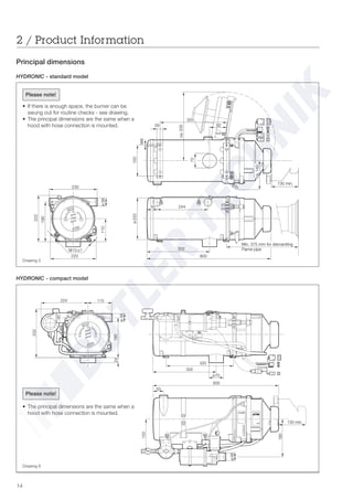 14
2 / Product Information
Principal dimensions
HYDRONIC - compact model
HYDRONIC - standard model
Drawing 5
Drawing 6
ø38
(+) (-)
2
224 115
190
ø70
320
302
233
24
ø38
180
130 min.
50
600
153
Please note!
• If there is enough space, the burner can be
swung out for routine checks - see drawing.
• The principal dimensions are the same when a
hood with hose connection is mounted. 29
M8
150
ca.335
70
130 min.
302
Min. 375 mm for dismantling
Flame pipe
220
110
222
190
ø38
ø220
244
600
2
230
82
320
M10 x1
ca.140
50
Please note!
• The principal dimensions are the same when a
hood with hose connection is mounted.
 