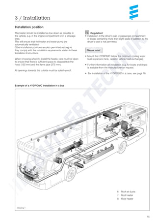 15
Regulation!
• Installation in the driver‘s cab or passenger compartment
of buses containing more than eight seats in addition to the
driver‘s seat is not permitted.
Please note!
• Mount the HYDRONIC below the minimum cooling water
level (expansion tank, radiator, vehicle heat exchanger).
• Further information on installation (e.g. for boats and ships)
is available from the manufacturer on request.
• For installation of the HYDRONIC in a case, see page 16.
3 / Installation
1 HYDRONIC
2 Water pump
3 Tank connection
4 Vehicle engine
5 Front heater
6 Roof air ducts
7 Roof heater
8 Floor heater
Drawing 7
Installation position
The heater should be installed as low down as possible in
the vehicle, e.g. in the engine compartment or in a stowage
area.
This will ensure that the heater and water pump are
automatically ventilated.
Other installation positions are also permitted as long as
they comply with the installation requirements stated in these
Installation Instructions.
When choosing where to install the heater, care must be taken
to ensure that there is sufficient space to disassemble the
hood (130 mm) and the flame pipe (375 mm).
All openings towards the outside must be splash-proof.
Example of a HYDRONIC installation in a bus
 