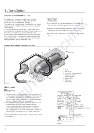 16
Rating plate
Regulation!
• The year in which the heater was first commissioned must
be shown permanently on the rating plate. For this purpose
3 year numbers are printed on the appropriate area of
the rating plate. The applicable year must be indicated by
removing the years which are not applicable.
• The HYDRONIC rating plate is attached to the burner and
must also be in easy view in the installed condition.
If this is not the case, a duplicate containing the same
information as the original rating plate can be attached.
The duplicate must be attached in a prominent position on
the HYDRONIC or on a cover in front of the HYDRONIC.
The duplicate is affixed to the hood in a manner which enables
it to be taken off.
Please note!
• The case must be sufficiently ventilated from outside that
the permitted ambient temperature is not exceeded.
• Air vents must be arranged on the case in such a way that
they cannot become clogged up with dirt or snow.
• Any water which penetrates the case must be able to flow
out.
Installation of the HYDRONIC in a case
If installation in the engine compartment or stowage
compartment of the vehicle is not possible, than the
HYDRONIC can also be installed in a case.
The case containing the installed HYDRONIC is then affixed
to the vehicle at a suitable location, e.g. to the longitudinal
chassis frame.
It is recommended that a hood with a hose connection is
mounted for the combustion air intake. The combustion air is
then drawn in outside of the case via a flexible hose.
In this way it is possible for the combustion air to be drawn
from an area where the temperature is within the permitted
range and protection is provided against dirt accumulation.
Place a protective grille on the flexible hose.
1 Case
2 HYDRONIC
3 Hood with hose connection
4 Flexible hose with
protective grille
5 Water pump
6 Fuel lines
7 Water hose
Example of a HYDRONIC installation in a case
3 / Installation
Drawing 9
Drawing 8
Water inlet
Fuel
Water outlet
Heater type
Model
Model no.
Factory no.
Test symbol
Fuel
Electrical rating
Heating capacity
Operating gauge pressure
Not to be installed in
driver‘s cab or
passenger compartment
Data first used
 