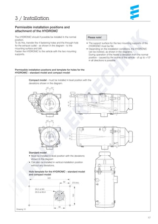17
3 / Installation
Permissible installation positions and
attachment of the HYDRONC
The HYDRONIC should if possible be installed in the normal
position.
To do this, transfer the 4 fastening holes and the through-hole
for the exhaust outlet - as shown in the diagram - to the
mounting surface and drill.
Fasten the HYDRONIC to the vehicle with the two mounting
supports.
Permissible installation positions and template for holes for the
HYDRONIC - standard model and compact model
Please note!
• The support surface for the two mounting supports of the
HYDRONIC must be flat.
• Depending on the installation conditions, the HYDRONIC
can be inclined, as shown in the diagrams.
During operation of the heater a deviation from the normal
position - caused by the incline of the vehicle - of up to +15º
in all directions is possible.
Compact model - must be installed in level position with the
deviations shown in the diagram.
Drawing 10
15° 15°
5°
5°
15° 15°
5°
5°
320
82 Ø 9 (4x)
Ø4,5 at M4
Ø2,9 at B3,9
150
82
75
Hole template for the HYDRONIC - standard model
and compact model
Standard model
• Must be installed in level position with the deviations
shown in the diagram
• Can also be installed in vertical installation position
without any deviations.
 