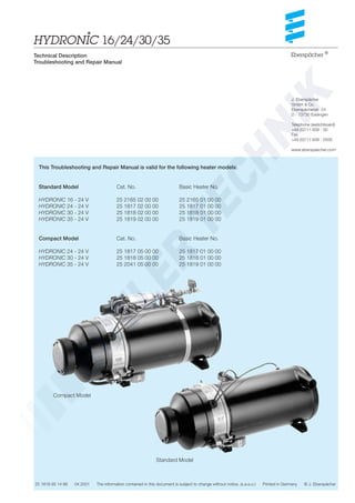 J. Eberspächer
GmbH & Co.
Eberspächerstr. 24
D - 73730 Esslingen
Telephone (switchboard)
+49 (0)711 939 - 00
Fax
+49 (0)711 939 - 0500
www.eberspaecher.com
25 1818 95 14 86 04.2001 The information contained in this document is subject to change without notice. (s.e.e.o.) Printed in Germany © J. Eberspächer
Eberspächer ®
Technical Description
Troubleshooting and Repair Manual
Standard Model Cat. No. Basic Heater No.
HYDRONIC 16 - 24 V 25 2165 02 00 00 25 2165 01 00 00
HYDRONIC 24 - 24 V 25 1817 02 00 00 25 1817 01 00 00
HYDRONIC 30 - 24 V 25 1818 02 00 00 25 1818 01 00 00
HYDRONIC 35 - 24 V 25 1819 02 00 00 25 1819 01 00 00
Compact Model Cat. No. Basic Heater No.
HYDRONIC 24 - 24 V 25 1817 05 00 00 25 1817 01 00 00
HYDRONIC 30 - 24 V 25 1818 05 00 00 25 1818 01 00 00
HYDRONIC 35 - 24 V 25 2041 05 00 00 25 1819 01 00 00
This Troubleshooting and Repair Manual is valid for the following heater models:
Compact Model
Standard Model
HYDRONIC 16/24/30/35*
 