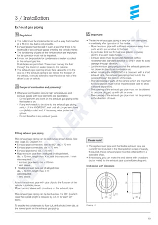 19
3 / Installation
Exhaust gas piping
Regulation!
• The outlet must be implemented in such a way that insertion
of a 16 mm dia. ball is not possible.
• Exhaust pipes must be laid in such a way that there is no
likelihood of any exhaust gases entering the vehicle interior.
• The functioning of parts of the vehicle which are important
for its operation must not be impaired.
• It must not be possible for condensate or water to collect
in the exhaust gas line.
Drain holes are permitted. These must convey the fluid
through the interior in sealed pipes to the outside.
• The exhaust pipe opening should face upwards or to the
side or, if the exhaust piping is laid below the floorpan of
the vehicle, it should extend to near the side or rear of the
driver‘s cab or vehicle.
Danger of combustion and poisoning!
• Whenever combustion occurs high temperatures and
exhaust gases with toxic elements are generated.
- Do not perform any work on the exhaust gas piping while
the heater is on.
- If any work needs to be done to the exhaust gas piping,
switch off the HYDRONIC, wait until all components have
completely cooled and, if necessary, wear protective
gloves.
- Do not breathe in any exhaust gases.
Fitting exhaust gas piping
The exhaust gas piping can be laid out as shown below. See
also page 20, Diagram 14:
• Exhaust pipe connection, bent by 60º, dia. = 70 mm
• Exhaust pipe connection, dia. = 70 mm
• Exhaust pipe bend, dia. = 70 mm
• Rigid exhaust pipe from unalloyed or alloyed steel,
dia. = 70 mm, length max. 4 m, wall thickness min. 1 mm
Also required:
1 exhaust pipe bend, dia. = 70 mm
1 end sleeve
• Flexible exhaust pipe out of alloyed steel
dia. = 70 mm, length max. 4 m
Also required:
1 end sleeve
Attach the exhaust pipe with pipe clips to the floorpan of the
vehicle in suitable places.
Mount an end sleeve with crossbars on the exhaust pipe.
The exhaust gas piping can be bent a max. 3 x 90°, in which
case the overall length is reduced by 0.5 m for each 90°
bend.
To enable the condensate to flow out, drill a hole 5 mm dia. at
the lowest point on the exhaust gas piping.
35 30
70
7,5
End sleeve with crossbars
Important!
• The entire exhaust gas piping is very hot both during and
immediately after operation of the heater.
- Mount exhaust pipe with sufficient separation away from
parts which are sensitive to the heat.
- In particular, look out for fuel lines (plastic or metal),
electric lines and brake hoses.
- Exhaust pipes must be securely fastened (with a
recommended standard distance 50 cm) in order to avoid
damage through vibration.
- Lay the exhaust gas piping so that the exhaust gases are
not drawn in directly as combustion air.
- When installing the HYDRONIC in a case and with a short
exhaust pipe, the exhaust gas piping must run to the
outside through the bottom of the case.
- The functioning of parts of the vehicle which are important
for its operation must not be impaired (take care to allow
sufficient separation).
- The opening of the exhaust gas pipe must not be allowed
to become clogged up with dirt or snow.
- The opening of the exhaust gas pipe must not be pointing
in the direction of travel.
Please note!
• The rigid exhaust pipe and the flexible exhaust pipe are
currently not included in the Eberspächer scope of supply.
If required, these exhaust pipes must be obtained from a
specialist shop.
• If necessary, you can make the end sleeve with crossbars
(out of metal) for the exhaust pipe yourself (see diagram).
Drawing 13
 