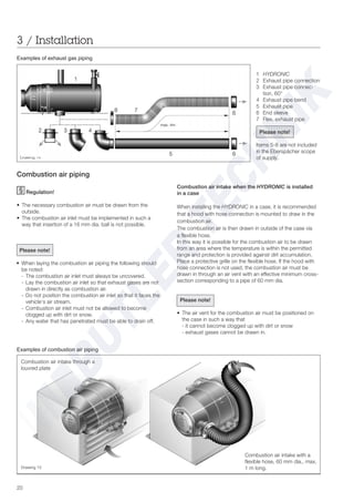 20
3 / Installation
Examples of exhaust gas piping
Combustion air piping
Regulation!
• The necessary combustion air must be drawn from the
outside.
• The combustion air inlet must be implemented in such a
way that insertion of a 16 mm dia. ball is not possible.
Please note!
• When laying the combustion air piping the following should
be noted:
- The combustion air inlet must always be uncovered.
- Lay the combustion air inlet so that exhaust gases are not
drawn in directly as combustion air.
- Do not position the combustion air inlet so that it faces the
vehicle‘s air stream.
- Combustion air inlet must not be allowed to become
clogged up with dirt or snow.
- Any water that has penetrated must be able to drain off.
Drawing 14
Drawing 15
Examples of combustion air piping
1 HYDRONIC
2 Exhaust pipe connection
3 Exhaust pipe connec-
tion, 60°
4 Exhaust pipe bend
5 Exhaust pipe
6 End sleeve
7 Flex. exhaust pipe
Please note!
Items 5-8 are not included
in the Eberspächer scope
of supply.
Combustion air intake when the HYDRONIC is installed
in a case
When installing the HYDRONIC in a case, it is recommended
that a hood with hose connection is mounted to draw in the
combustion air.
The combustion air is then drawn in outside of the case via
a flexible hose.
In this way it is possible for the combustion air to be drawn
from an area where the temperature is within the permitted
range and protection is provided against dirt accumulation.
Place a protective grille on the flexible hose. If the hood with
hose connection is not used, the combustion air must be
drawn in through an air vent with an effective minimum cross-
section corresponding to a pipe of 60 mm dia.
Please note!
• The air vent for the combustion air must be positioned on
the case in such a way that
- it cannot become clogged up with dirt or snow
- exhaust gases cannot be drawn in.
Combustion air intake through a
louvred plate
Combustion air intake with a
flexible hose, 60 mm dia., max.
1 m long.
 