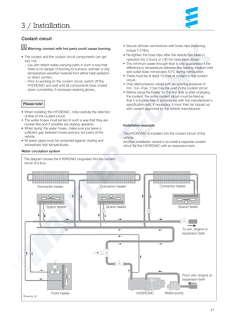 21
Installation example
The HYDRONIC is installed into the coolant circuit of the
vehicle.
Another installation variant is to install a separate coolant
circuit for the HYDRONIC with an expansion tank.
3 / Installation
Coolant circuit
Warning: contact with hot parts could cause burning.
• The coolant and the coolant circuit components can get
very hot.
- Lay and attach water-carrying parts in such a way that
there is no danger of burning to humans, animals or any
temperature-sensitive material from either heat radiation
or direct contact.
- Prior to working on the coolant circuit, switch off the
HYDRONIC and wait until all components have cooled
down completely, if necessary wearing gloves.
Please note!
• When installing the HYDRONIC, note carefully the direction
of flow of the coolant circuit.
• The water hoses must be laid in such a way that they are
buckle-free and if possible are sloping upwards.
• When laying the water hoses, make sure you leave a
sufficient gap between hoses and any hot parts of the
vehicle.
• All water pipes must be protected against chafing and
excessively high temperatures.
The diagram shows the HYDRONIC integrated into the coolant
circuit of a bus.
Convector heater Convector heater Convector heater
Space heater Space heater Space heater
To veh. engine or
expansion tank
From veh. engine or
expansion tank
Front heater HYDRONIC Water pump
Drawing 16
• Secure all hose connections with hose clips (fastening
torque 1.5 Nm).
• Re-tighten the hose clips after the vehicle has been in
operation for 2 hours or 100 km have been driven.
• The minimum water through-flow is only guaranteed if the
difference in temperature between the heating medium inlet
and outlet does not exceed 10°C during combustion.
• There must be at least 10 litres of coolant in the coolant
circuit.
• Only relief pressure valves with an opening pressure of
min. 0.4 - max. 2 bar may be used in the coolant circuit.
• Before using the heater for the first time or after changing
the coolant, the entire coolant circuit must be bled so
that it is bubble-free in accordance with the manufacturer‘s
specification and, if necessary, it must then be topped up
with coolant approved by the vehicle manufacturer.
Water circulation system
 