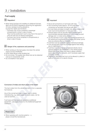 22
Fuel supply
Regulation!
• When laying fuel lines and installing an additional fuel tank,
§§45 and 46 StVZO (regulations governing the registration
of motor vehicles) must be adhered to.
Excerpt from §§45 and 46 StVZO:
- Fuel tanks may not be contained in passenger
compartments or driver‘s cabs of buses.
They must be positioned in such a way that in the event of
a fire the exits are not directly endangered.
- Fuel lines may not be contained in compartments or
driver‘s cabs of buses.
Danger of fire, explosions and poisoning!
• When working on the fuel supply, shut down the vehicle
engine and the HYDRONIC.
• Avoid naked flames while handling fuel.
• Do not smoke. This applies also where fuel can be detected
only by its characteristic smell.
• Do not breathe in fuel vapour.
3 / Installation
Drawing 17
Important!
• Secure all connections on fuel hoses with clips.
• Use connecting hoses (approx. 50 mm long) when
connecting up fuel pipes and secure with clips.
• Cut fuel hoses and pipes to length only using a sharp knife.
Cuts must not be pressed in or have any burr.
• Exhaust pipes must be securely held in position (with a
recommended standard distance 50 cm) in order to avoid
damage and / or noise during vibration.
• Lay the fuel lines in such a way that twisting movements of
the vehicle and movements of the engine and similar cannot
have any adverse effect on durability.
• Fuel lines must be protected against mechanical damage.
• Fuel carrying parts must be protected against heat arising
due to malfunctions.
• Fuel lines must never be laid or fastened directly next to
exhaust piping for the HYDRONIC or the vehicle engine.
Where lines cross, make sure there is always sufficient
space separating the hot parts, and if necessary apply heat
protection sheets.
• Dripping or vaporizing fuel must not be allowed to collect or
ignite on hot parts or on electric fixtures.
Connection of intake and return pipes to the heater
The fuel is taken from the vehicle fuel tank or from a separate
fuel reservoir.
Any of the normal fuel hoses or pipes used in vehicle
manufacturing, e.g. steel, copper or plastic pipes, can be
used as fuel lines.
Fuel hoses and fuel pipes are available as additional
equipment - see pages 8 and 9 or the Additional Equipment
Catalogue.
FuelPlease note!
• When operating with one-line systems --->
please consult the manufacturer.
 