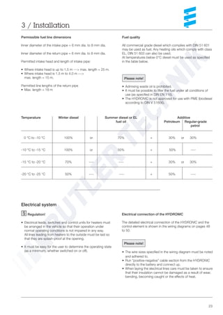 23
Temperature Winter diesel Summer diesel or EL Additive
fuel oil Petroleum Regular-grade
petrol
0 °C to -10 °C 100% or 70% + 30% or 30%
-10 °C to -15 °C 100% or 50% + 50% ----
-15 °C to -20 °C 70% ---- ---- + 30% or 30%
-20 °C to -25 °C 50% ---- ---- + 50% ----
Fuel quality
All commercial grade diesel which complies with DIN 51 601
may be used as fuel. Any heating oils which comply with class
EL, DIN 51 603 can also be used.
At temperatures below 0°C diesel must be used as specified
in the table below.
Permissible fuel line dimensions
Inner diameter of the intake pipe = 6 mm dia. to 8 mm dia.
Inner diameter of the return pipe = 6 mm dia. to 8 mm dia.
Permitted intake head and length of intake pipe:
• Where intake head is up to 1.5 m ---> max. length = 25 m.
• Where intake head is 1.5 m to 4.0 m --->
max. length = 15 m.
Permitted line lengths of the return pipe
• Max. length = 18 m
3 / Installation
Please note!
• Admixing waste oil is prohibited.
• It must be possible to filter the fuel under all conditions of
use (as specified in DIN EN 116).
• The HYDRONIC is not approved for use with PME (biodiesel
according to DIN V 51606).
Electrical system
Regulation!
• Electrical leads, switches and control units for heaters must
be arranged in the vehicle so that their operation under
normal operating conditions is not impaired in any way.
All lines leading from heaters to the outside must be laid so
that they are splash-proof at the opening.
• It must be easy for the user to determine the operating state
(as a minimum, whether switched on or off).
Electrical connection of the HYDRONIC
The detailed electrical connection of the HYDRONIC and the
control element is shown in the wiring diagrams on pages 48
to 50.
Please note!
• The wire sizes specified in the wiring diagram must be noted
and adhered to.
• Run “positive-negative” cable section from the HYDRONIC
directly to the battery and connect up.
• When laying the electrical lines care must be taken to ensure
that their insulation cannot be damaged as a result of wear,
bending, becoming caught or the effects of heat.
 
