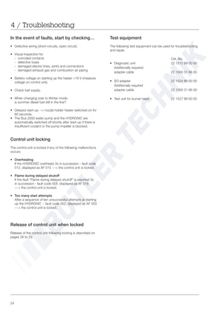 24
4 / Troubleshooting
In the event of faults, start by checking…
• Defective wiring (short-circuits, open circuit).
• Visual inspection for
- corroded contacts
- defective fuses
- damaged electric lines, joints and connections
- damaged exhaust gas and combustion air piping
• Battery voltage on starting up the heater <19 V (measure
voltage on control unit).
• Check fuel supply.
• When changing over to Winter mode:
is summer diesel fuel still in the line?
• Delayed start-up --> nozzle holder heater switched on for
60 seconds.
• The Bus 2000 water pump and the HYDRONIC are
automatically switched off shortly after start-up if there is
insufficient coolant or the pump impeller is blocked.
Control unit locking
The control unit is locked if any of the following malfunctions
occurs:
• Overheating
If the HYDRONIC overheats 3x in succession - fault code
012, displayed as AF 015 ---> the control unit is locked.
• Flame during delayed shutoff
If the fault “Flame during delayed shutoff” is reported 3x
in succession - fault code 058, displayed as AF 016
---> the control unit is locked.
• Too many start attempts
After a sequence of ten unsuccessful attempts at starting
up the HYDRONIC - fault code 052, displayed as AF 050
---> the control unit is locked.
Release of control unit when locked
Release of the control unit following locking is described on
pages 26 to 29.
Test equipment
The following test equipment can be used for troubleshooting
and repair.
Cat. No.
• Diagnostic unit 22 1512 89 00 00
Additionally required:
adapter cable 22 1000 31 66 00
• SO adapter 22 1524 89 00 00
Additionally required
adapter cable 22 1000 31 66 00
• Test unit for burner head 22 1527 89 00 00
 