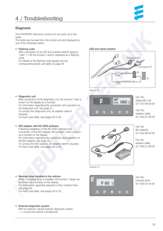 25
Diagnosis
The HYDRONIC electronic control unit can store up to five
faults.
The faults can be read from the control unit and displayed by
one of the following means:
• Flashing code
After connection of an LED and a series resistor (approx.
1 kΩ / 11 W) the function / fault is displayed as a flashing
code.
For details of the flashing code signals and the
corresponding faults, see table on page 26.
• Diagnostic unit
After connection of the diagnostic unit, the function / fault is
shown on the display as a number.
For information regarding the connection and operation of
the diagnostic unit, see page 27.
To connect the diagnostic unit, an adapter cable is
required.
For fault code table, see pages 30 to 33.
• ISO adapter with KD 2000 software
Following installation of the KD 2000 software and
connection of the ISO adapter, the function / fault is shown
as a number on the display.
For information regarding the connection and operation of
the ISO adapter, see page 28.
To connect the ISO adapter, an adapter cable is required.
For fault code table, see pages 30 to 33.
• Modular timer installed in the vehicle
When a modular timer is installed, the function / faults can
be shown as a number on the display.
For information regarding operation of the modular timer,
see page 29.
For fault code table, see pages 30 to 33.
• External diagnostic system
With an external, vehicle-specific diagnostic system
---> consult the vehicle manufacturer.
Cat. No.
diagnostic unit
22 1512 89 00 00
Cat. No.
adapter cable
22 1000 31 66 00
Cat. No.
modular timer
22 1000 30 34 00
LED and series resistor
4 / Troubleshooting
Cat. No.
ISO adapter
22 1524 89 00 00
Cat. No.
adapter cable
22 1000 31 66 00
Drawing 18
Drawing 19
1753
6482
123
456
Connector B1
Connector B2
B2
B1
Resistor
Diode
Compartment 5
Compartment 2
 