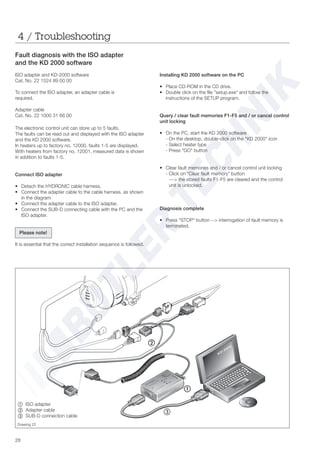 28
Fault diagnosis with the ISO adapter
and the KD 2000 software
ISO adapter and KD-2000 software
Cat. No. 22 1524 89 00 00
To connect the ISO adapter, an adapter cable is
required.
Adapter cable
Cat. No. 22 1000 31 66 00
Installing KD 2000 software on the PC
• Place CD-ROM in the CD drive.
• Double click on the file "setup.exe" and follow the
instructions of the SETUP program.
Query / clear fault memories F1-F5 and / or cancel control
unit locking
• On the PC, start the KD 2000 software
- On the desktop, double-click on the "KD 2000" icon
- Select heater type
- Press "GO" button
• Clear fault memories and / or cancel control unit locking
- Click on “Clear fault memory” button
---> the stored faults F1-F5 are cleared and the control
unit is unlocked.
Diagnosis complete
• Press "STOP" button --> interrogation of fault memory is
terminated.
4 / Troubleshooting
Drawing 22
~ =ISO adapter
Ä Adapter cable
Å SUB-D connection cable
Å
The electronic control unit can store up to 5 faults.
The faults can be read out and displayed with the ISO adapter
and the KD 2000 software.
In heaters up to factory no. 12000, faults 1-5 are displayed.
With heaters from factory no. 12001, measured data is shown
in addition to faults 1-5.
Connect ISO adapter
• Detach the HYDRONIC cable harness.
• Connect the adapter cable to the cable harness, as shown
in the diagram
• Connect the adapter cable to the ISO adapter.
• Connect the SUB-D connecting cable with the PC and the
ISO adapter.
Please note!
It is essential that the correct installation sequence is followed.
 