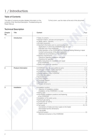 2
Table of Contents
This table of contents provides detailed information on the
contents of this Technical Description, Troubleshooting and
Repair Manual.
1 / Introduction
To find a term, use the index at the end of this document.
Chapter Title Content Page
No.
1 Introduction • Table of contents --------------------------------------------------------------------2
• Special notation, pictures and pictograms ---------------------------------------- 4
• Liability claims / warranty ----------------------------------------------------------- 7
• Accident prevention -----------------------------------------------------------------7
• Important information prior to commencing work -------------------------------- 5
- Applications in which the HYDRONIC may be used
- Intended use of the HYDRONIC
- Initial operation of the HYDRONIC and functional testing following a repair
- Content and purpose of this documentation
- Additional documentation on the HYDRONIC
• Statutory requirements-------------------------------------------------------------- 6
- Directions regarding installation and repair
- Directions for operation
• Safety instructions for installation and repair
of the HYDRONIC -------------------------------------------------------------------7
• Safety instructions for operation --------------------------------------------------- 7
2 Product information • HYDRONIC Cat. No. and additional parts-------------------------------------- 8, 9
• Catalogue numbers, control elements------------------------------------------ 8, 9
• Construction of the HYDRONIC-------------------------------------------------- 10
• Special features of the HYDRONIC ---------------------------------------------- 10
• Function description--------------------------------------------------------------- 10
• Sectional view---------------------------------------------------------------------- 11
• Control diagram-------------------------------------------------------------------- 12
• Functional diagram ---------------------------------------------------------------- 12
• Technical data---------------------------------------------------------------------- 13
• Principal dimensions -------------------------------------------------------------- 14
3 Installation • Installation position ------------------------------------------------------------ 15, 16
- Selection of installation position
- Installation of the HYDRONIC in a case
• Rating plate ------------------------------------------------------------------------ 16
• Permissible installation positions and fastening
of the HYDRONIC ----------------------------------------------------------------- 17
• Installation of the water pump---------------------------------------------------- 18
• Exhaust gas piping ---------------------------------------------------------------- 19
• Combustion air piping------------------------------------------------------------- 20
• Coolant circuit---------------------------------------------------------------------- 21
• Fuel supply ---------------------------------------------------------------------22, 23
- Connection of intake and return pipes to the heater
- Permissible fuel line dimensions
- Fuel quality
• Electrical system------------------------------------------------------------------- 23
- Electrical connection of the HYDRONIC
Technical Description
 