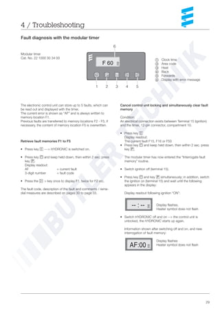 29
The electronic control unit can store up to 5 faults, which can
be read out and displayed with the timer.
The current error is shown as “AF” and is always written to
memory location F1.
Previous faults are transferred to memory locations F2 - F5; if
necessary, the content of memory location F5 is overwritten.
Retrieve fault memories F1 to F5
• Press key c ---> HYDRONIC is switched on.
• Press key a and keep held down, then within 2 sec. press
key p.
Display readout:
AF = current fault
3-digit number = fault code
• Press the f > key once to display F1, twice for F2 etc.
The fault code, description of the fault and comments / reme-
dial measures are described on pages 30 to page 33.
Cancel control unit locking and simultaneously clear fault
memory
Condition:
An electrical connection exists between Terminal 15 (ignition)
and the timer, 12-pin connector, compartment 10.
• Press key c
Display readout:
The current fault F15, F16 or F50
• Press key a and keep held down, then within 2 sec. press
key p.
The modular timer has now entered the “Interrogate fault
memory” routine.
• Switch ignition off (terminal 15).
• Press key a and key p simultaneously; in addition, switch
the ignition on (terminal 15) and wait until the following
appears in the display:
Display readout following ignition “ON”:
Display flashes,
Heater symbol does not flash
• Switch HYDRONIC off and on --> the control unit is
unlocked, the HYDRONIC starts up again.
Information shown after switching off and on, and new
interrogation of fault memory:
Display flashes
Heater symbol does not flash
4 / Troubleshooting
Fault diagnosis with the modular timer
Modular timer
Cat. No. 22 1000 30 34 00
~ Clock time
Ä Area code
Å Heat
Ç Back
É Forwards
Ñ ==Display with error message
 
