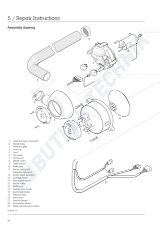 34
1 Hood with hose connection
2 Flexible hose
3 Protective grille
4 Hose clip
5 Hood
6 Fan wheel
7 Control unit
8 Electric motor
9 Cable section
10* Baffle plate
11 Burner casing with
integrated fuel pump
12 Ignition spark generator
13 Cartridge heater
14* Temperature switch
15 Nozzle holder
16 Baffle plate
17 Fuel atomizer nozzle
18 Ignition electrodes
19 Solenoid valve
20* Flame pipe
21 Heat exchanger
22 Temperature sensor
23 Safety thermal cutout sensor
Assembly drawing
5 / Repair Instructions
Drawing 23
6
7
8
9
1
5
2
3
4
 