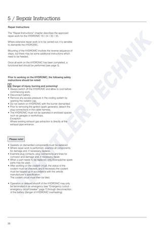 36
5 / Repair Instructions
Repair Instructions
The “Repair Instructions” chapter describes the approved
repair work for the HYDRONIC 16 / 24 / 30 / 35.
Where extensive repair work is to be carried out, it is sensible
to dismantle the HYDRONIC.
Mounting of the HYDRONIC involves the reverse sequence of
steps, but there may be some additional instructions which
need to be heeded.
Once all work on the HYDRONIC has been completed, a
functional test should be performed (see page 5).
Prior to working on the HYDRONIC, the following safety
instructions should be noted:
Danger of injury, burning and poisoning!
• Always switch off the HYDRONIC and allow to cool before
commencing work.
• Disconnect battery.
• Remove any excess pressure in the cooling system by
opening the radiator cap.
• Do not switch on HYDRONIC with the burner dismantled.
• Prior to removing the ignition spark generator, detach the
plug connections in the cable harness.
• The HYDRONIC must not be operated in enclosed spaces
such as garages or workshops.
Exception:
Where existing exhaust gas extraction is directly at the
exhaust pipe entrance.
Please note!
• Gaskets on dismantled components must be replaced.
• Where repair work is performed, examine all components
for damage and, if necessary, replace.
• Examine plug contacts, plug connections and lines for
corrosion and damage and, if necessary, repair.
• When a part needs to be replaced, only Eberspächer spare
parts may be used.
• After working on the coolant circuit, the status of the
coolant must be checked, and if necessary the coolant
must be topped up in accordance with the vehicle
manufacturer‘s specification.
The coolant circuit must then be bled.
• Operation or delayed shutoff of the HYDRONIC may only
be terminated in an emergency (see “Emergency cutout -
emergency circuit breaker” page 7) through disconnection
of the battery (danger of HYDRONIC overheating).
 