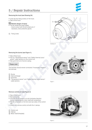 37
Removing the hood (see Drawing 24)
• Undo the two fixing screws on the hood.
• Take off the hood.
Beware danger of injury!
• The fan wheel has sharp edges.
- Avoid contact with the fan wheel and, if
necessary, wear protective gloves.
~ Fixing screw
Figure 1
Figure 2
5 / Repair Instructions
Removing the burner (see Figure 1).
• Take off the hood.
• Pull out “Temperature sensor” and “Safety thermal cutout
sensor” cable sections on the control unit.
• Take grommet out of burner casing.
Please note!
The fuel lines should remain connected. If necessary, lengthen
the fuel lines.
~ Burner
Ä Heat exchanger
Å Grommet
Ç “Temperature sensor” and “Safety thermal cutout sensor”
cable sections
Remove control unit (see Figure 2)
• Take off the hood.
• Remove burner.
• Unscrew the fan wheel in an anti-clockwise direction,
counter-restraining the motor shaft with screwdriver.
• Pull off connectors on the front and rear sides of the control
unit.
• Unlock and remove control unit with the 4 clamps.
~ Control unit
Ä Clamps
Å Motor shaft (threaded)
Ä
~
Å
Ç
~
Ä
Ä
Ä
Ä
Å
Drawing 24
1
1
 