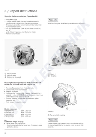38
5 / Repair Instructions
Drawing 25
~ Fan wheel with marking
Removing the burner motor (see Figures 3 and 4)
• Take off the hood.
• Unscrew the fan wheel in an anti-clockwise direction,
counter-restraining the motor shaft with screwdriver.
• If necessary, check the burner motor with the test unit for
burner head (see below).
• Pull out “Burner motor” cable section at the control unit,
slot “B”.
• Undo 3 fastening screws from the burner motor.
• Remove burner motor.
Figure 3
~ Electric motor
Ä Fixing screws
Å Motor shaft (threaded)
Figure 4
~ Figure 4
Ä Coupling
Please note!
When mounting the fan wheel, tighten with 1 Nm +0.5 Nm.
Checking functioning and rpm of the burner motor with
the test unit for burner head (see Diagram 25)
• Remove all connectors from the control unit.
• Connect test unit for burner head.
• Mark the fan wheel.
• Hold down the “Heizung EIN” [“Heating ON”] switch for 4
seconds ---> the HYDRONIC starts, the electric motor must
run for 180 seconds (delayed shutoff) --->
- If it does, measure the rpm with a contactless speed
measuring unit.
- If not, replace the electric motor.
Electric motor rpm
HYDRONIC 16 3800 ±350 rpm
HYDRONIC 24 4200 ±350 rpm
HYDRONIC 30 4800 ±350 rpm
HYDRONIC 35 5200 ±350 rpm
~
~
Ä Ä
Ä Å
Ä
Beware danger of injury!
• The fan wheel has sharp edges.
- Avoid contact with the fan wheel and, if necessary, wear
protective gloves.
Please note!
Please observe the operating instructions for the test unit
for burner head. Wait for the electric motor to run for 180
seconds.
~
 