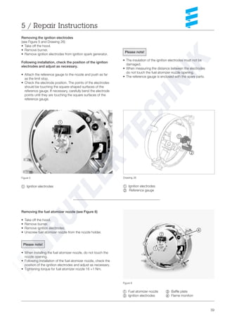 39
Removing the fuel atomizer nozzle (see Figure 6)
• Take off the hood.
• Remove burner.
• Remove ignition electrodes.
• Unscrew fuel atomizer nozzle from the nozzle holder.
Please note!
• When installing the fuel atomizer nozzle, do not touch the
nozzle opening.
• Following installation of the fuel atomizer nozzle, check the
position of the ignition electrodes and adjust as necessary.
• Tightening torque for fuel atomizer nozzle 16 +1 Nm.
5 / Repair Instructions
Drawing 26
~ Ignition electrodes
Ä Reference gauge
Figure 6
~ Fuel atomizer nozzle Å= Baffle plate
Ä Ignition electrodes Ç Flame monitorr
Removing the ignition electrodes
(see Figure 5 and Drawing 26)
• Take off the hood.
• Remove burner.
• Remove ignition electrodes from ignition spark generator.
Following installation, check the position of the ignition
electrodes and adjust as necessary.
• Attach the reference gauge to the nozzle and push as far
as the limit stop.
• Check the electrode position. The points of the electrodes
should be touching the square-shaped surfaces of the
reference gauge. If necessary, carefully bend the electrode
points until they are touching the square surfaces of the
reference gauge.
Figure 5
~ Ignition electrodes
Please note!
• The insulation of the ignition electrodes must not be
damaged.
• When measuring the distance between the electrodes
do not touch the fuel atomizer nozzle opening.
• The reference gauge is enclosed with the spare parts.
~
Ä
Å
Ç
~
Ä
~
 