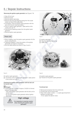 40
5 / Repair Instructions
Checking the ignition spark generator with the test unit
for burner head
Danger!
• A spark gap with a voltage of approx. 20,000 V is formed
between the electrodes.
- Only check ignition spark generator with the test unit for
burner head.
- Do not check ignition spark generator without ignition
electrodes.
High voltage
It is imperative to exercise caution
when checking the ignition spark
generator!
Figure 7
~ Ignition electrodes
Ä Securing clip (retaining spring)
Å Baffle plate
Figure 8
~ Ignition spark generator
Ä =Connection of the “Ignition spark generator” cable section
to the control unit, slot “E”
Figure 9
~ Ignition spark generator
Ä Fixtures for the ignition spark generator
Functional test
• Remove all connectors from the control unit.
• Connect test unit for burner head.
• Press “ZFG” switch / button ---> a spark gap should form
between the electrodes
- If not, replace the electric motor.
Removing the ignition spark generator (see Figures 7-9)
• Take off the hood.
• Remove burner.
• Remove ignition electrodes.
• Remove securing clip (retaining spring) from the nozzle
holder and take off the baffle plate.
• If necessary, check the ignition spark generator with the
test unit for burner head (see below).
• Pull out “ignition spark generator” cable section at the
control unit, slot “E”.
• Undo the two fastening screws from the ignition spark
generator.
• Remove ignition spark generator.
Please note!
• When installing, insert the ignition spark generator into the
burner casing fixtures.
• Following installation, check the position of the ignition
electrodes and adjust as necessary.
• Run the cable sections as shown in Figs. 8 and 9.
~
~
Ä
Ä
~
Ä
Å
 