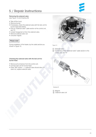41
5 / Repair Instructions
Figure 10
~ Solenoid valve
Ä =Connection of the “Solenoid valve” cable section to the
control unit, slot “D”
Removing the solenoid valve
(see Figure 10 and Drawing 26)
• Take off the hood.
• Remove burner.
• If necessary, check the solenoid valve with the test unit for
burner head (see below).
• Pull out “Solenoid valve” cable section at the control unit,
slot “D”.
• Loosen hexagonal nut from the solenoid valve.
• Remove solenoid valve coil.
• Unscrew magnet.
Please note!
During installation of the heater, lay the cable sections as
shown in Figure 10.
Drawing 26
~ Magnet
Ä Solenoid valve coil
Checking the solenoid valve with the test unit for
burner head
• Remove all connectors from the control unit.
• Connect test unit for burner head.
• Press “MV” button ---> solenoid valve should click. If it
does not, replace solenoid valve.
~
Ä
1
2
3
~
Ä
 