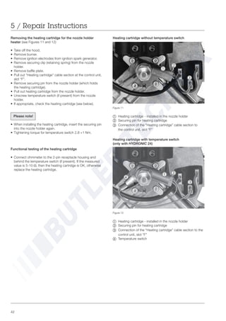 42
Figure 11
~ Heating cartridge - installed in the nozzle holder
Ä Securing pin for heating cartridge
Å =Connection of the “Heating cartridge” cable section to
the control unit, slot “F”
Removing the heating cartridge for the nozzle holder
heater (see Figures 11 and 12)
• Take off the hood.
• Remove burner.
• Remove ignition electrodes from ignition spark generator.
• Remove securing clip (retaining spring) from the nozzle
holder.
• Remove baffle plate.
• Pull out “Heating cartridge” cable section at the control unit,
slot “F”.
• Remove securing pin from the nozzle holder (which holds
the heating cartridge).
• Pull out heating cartridge from the nozzle holder.
• Unscrew temperature switch (if present) from the nozzle
holder.
• If appropriate, check the heating cartridge (see below).
Please note!
• When installing the heating cartridge, insert the securing pin
into the nozzle holder again.
• Tightening torque for temperature switch 2.8 +1 Nm.
Functional testing of the heating cartridge
• Connect ohmmeter to the 2-pin receptacle housing and
behind the temperature switch (if present). If the measured
value is 5-10 Ω, then the heating cartridge is OK, otherwise
replace the heating cartridge.
Heating cartridge without temperature switch
Figure 12
~ Heating cartridge - installed in the nozzle holder
Ä Securing pin for heating cartridge
Å =Connection of the “Heating cartridge” cable section to the
control unit, slot “F”
Ç Temperature switch
Heating cartridge with temperature switch
(only with HYDRONIC 24)
5 / Repair Instructions
Ç
~ Ä
Å
~
Ä
Å
 